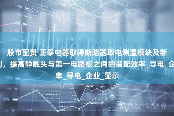股市配资 正泰电器取得断路器取电测温模块及断路器专利，提高静触头与第一电路板之间的装配效率_导电_企业_显示