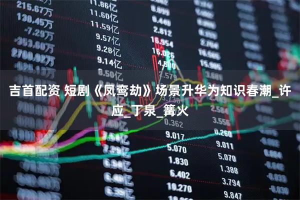 吉首配资 短剧《凤鸾劫》场景升华为知识春潮_许应_丁泉_篝火