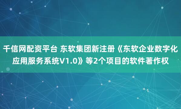 千信网配资平台 东软集团新注册《东软企业数字化应用服务系统V1.0》等2个项目的软件著作权