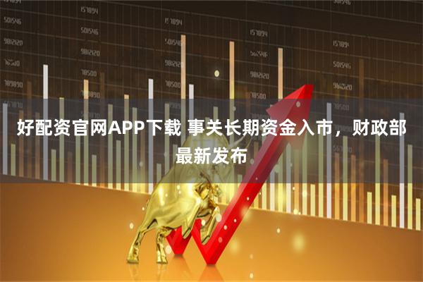 好配资官网APP下载 事关长期资金入市，财政部最新发布