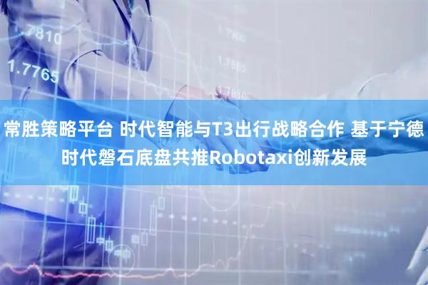 常胜策略平台 时代智能与T3出行战略合作 基于宁德时代磐石底盘共推Robotaxi创新发展