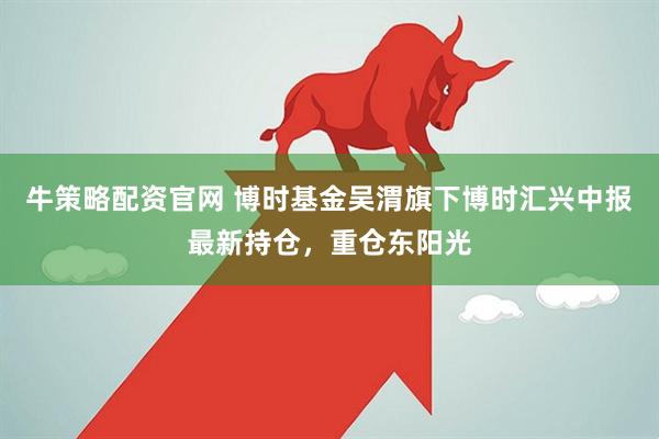 牛策略配资官网 博时基金吴渭旗下博时汇兴中报最新持仓，重仓东阳光