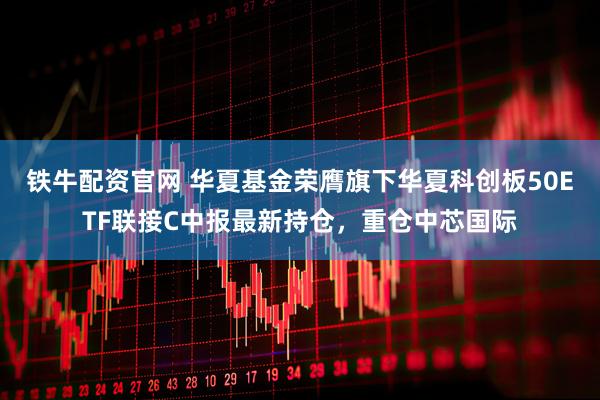 铁牛配资官网 华夏基金荣膺旗下华夏科创板50ETF联接C中报最新持仓，重仓中芯国际