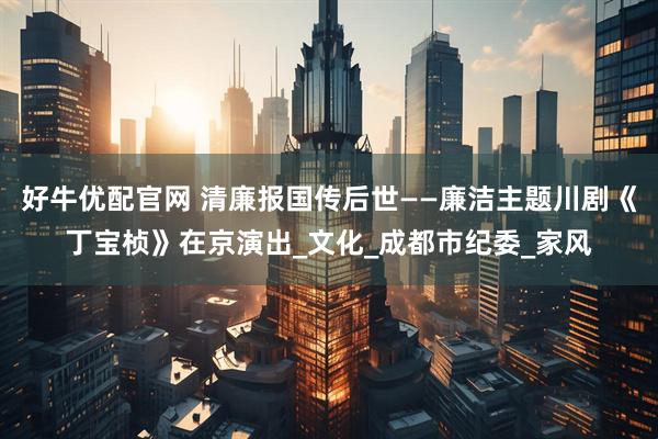 好牛优配官网 清廉报国传后世——廉洁主题川剧《丁宝桢》在京演出_文化_成都市纪委_家风