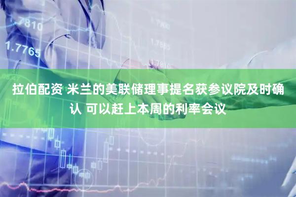 拉伯配资 米兰的美联储理事提名获参议院及时确认 可以赶上本周的利率会议