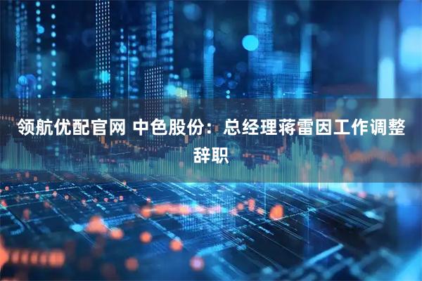 领航优配官网 中色股份：总经理蒋雷因工作调整辞职