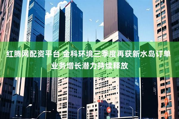 红腾网配资平台 金科环境三季度再获新水岛订单 业务增长潜力持续释放