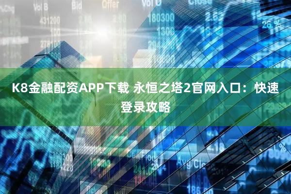 K8金融配资APP下载 永恒之塔2官网入口：快速登录攻略