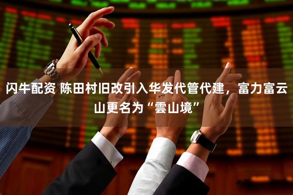 闪牛配资 陈田村旧改引入华发代管代建，富力富云山更名为“雲山境”