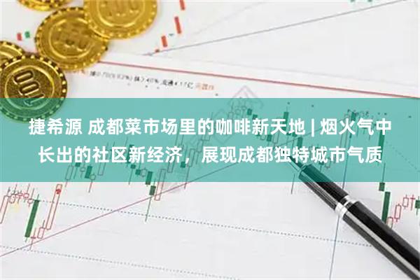 捷希源 成都菜市场里的咖啡新天地 | 烟火气中长出的社区新经济，展现成都独特城市气质