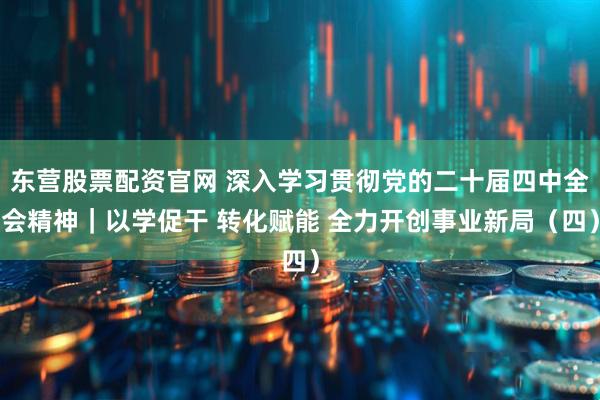 东营股票配资官网 深入学习贯彻党的二十届四中全会精神｜以学促干 转化赋能 全力开创事业新局（四）
