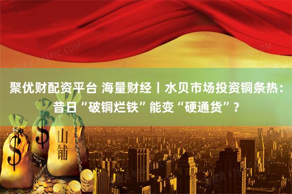聚优财配资平台 海量财经丨水贝市场投资铜条热：昔日“破铜烂铁”能变“硬通货”？