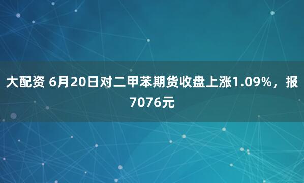 大配资 6月20日对二甲苯期货收盘上涨1.09%，报7076元