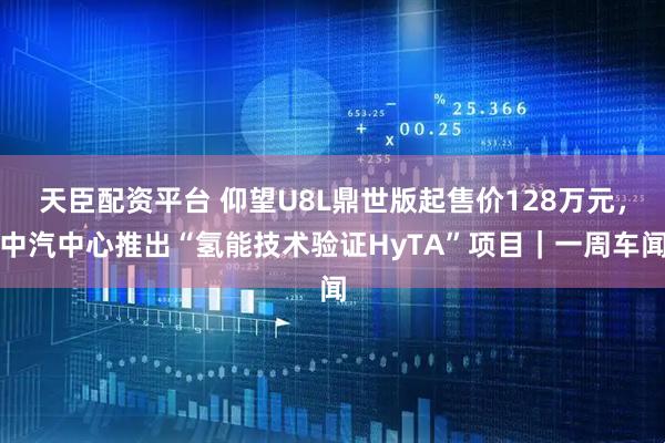 天臣配资平台 仰望U8L鼎世版起售价128万元，中汽中心推出“氢能技术验证HyTA”项目｜一周车闻